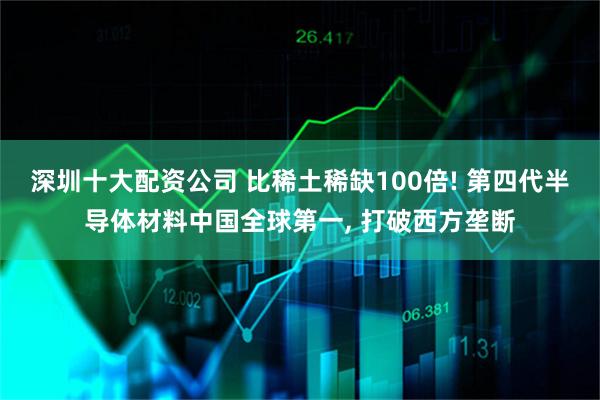 深圳十大配资公司 比稀土稀缺100倍! 第四代半导体材料中国全球第一, 打破西方垄断