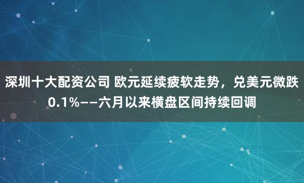 深圳十大配资公司 欧元延续疲软走势，兑美元微跌0.1%——六月以来横盘区间持续回调