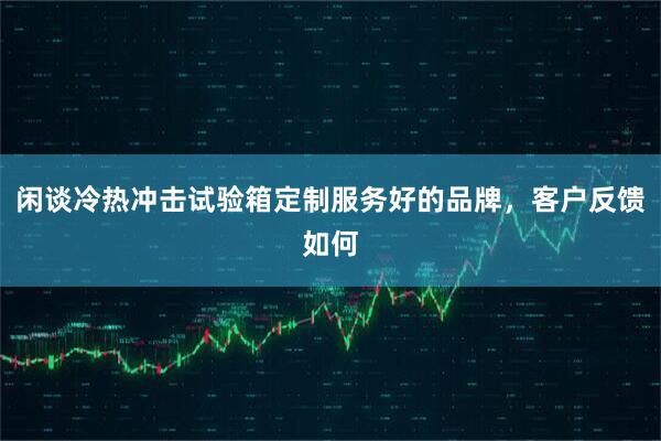 闲谈冷热冲击试验箱定制服务好的品牌，客户反馈如何