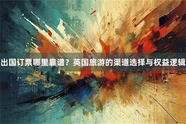出国订票哪里靠谱？英国旅游的渠道选择与权益逻辑