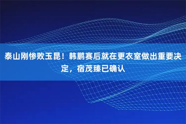 泰山刚惨败玉昆！韩鹏赛后就在更衣室做出重要决定，宿茂臻已确认