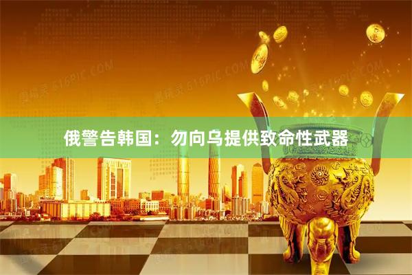 俄警告韩国:勿向乌提供致命性武器